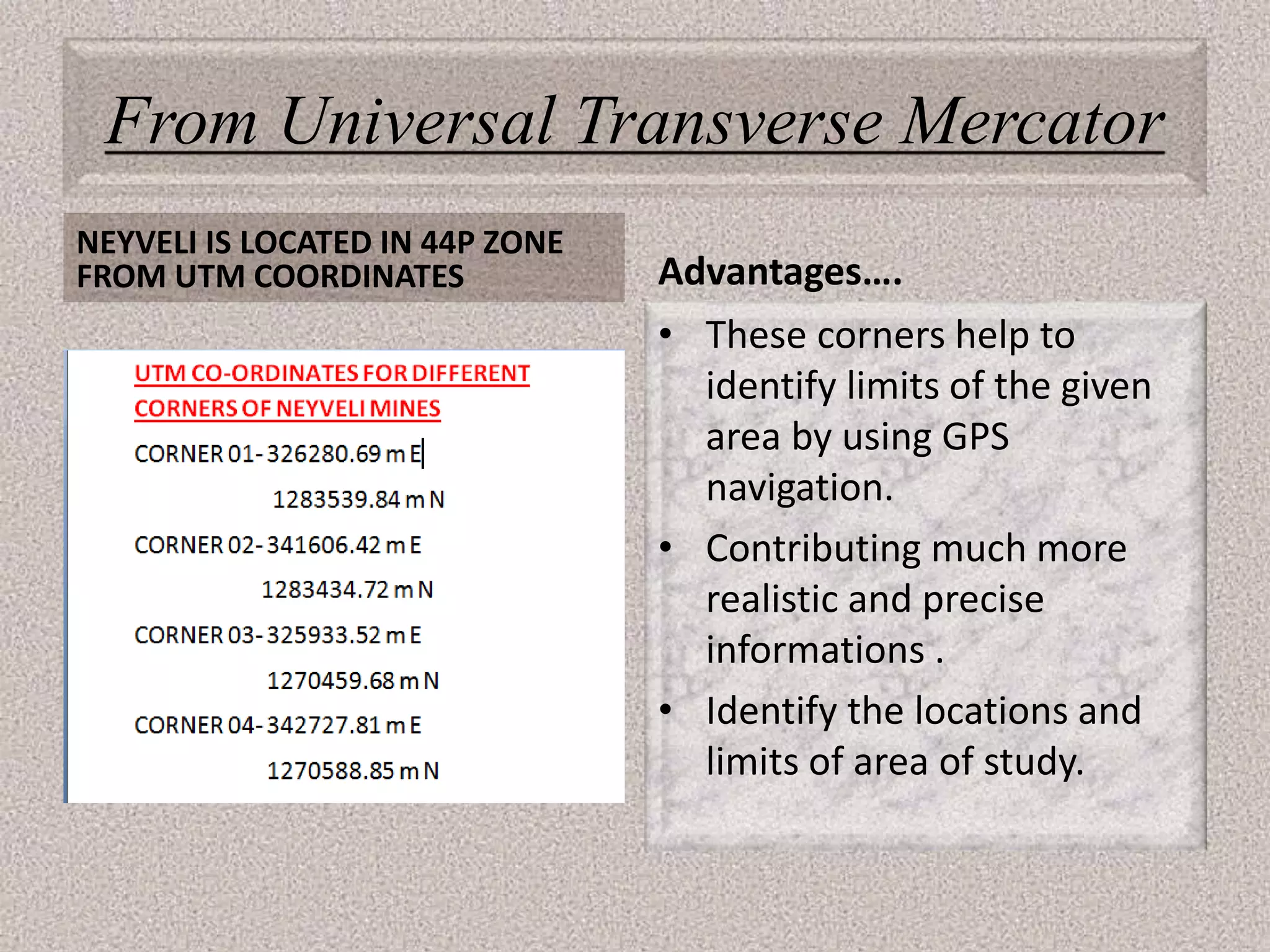 From Universal Transverse Mercator
NEYVELI IS LOCATED IN 44P ZONE
FROM UTM COORDINATES Advantages….
• These corners help to
identify limits of the given
area by using GPS
navigation.
• Contributing much more
realistic and precise
informations .
• Identify the locations and
limits of area of study.
 