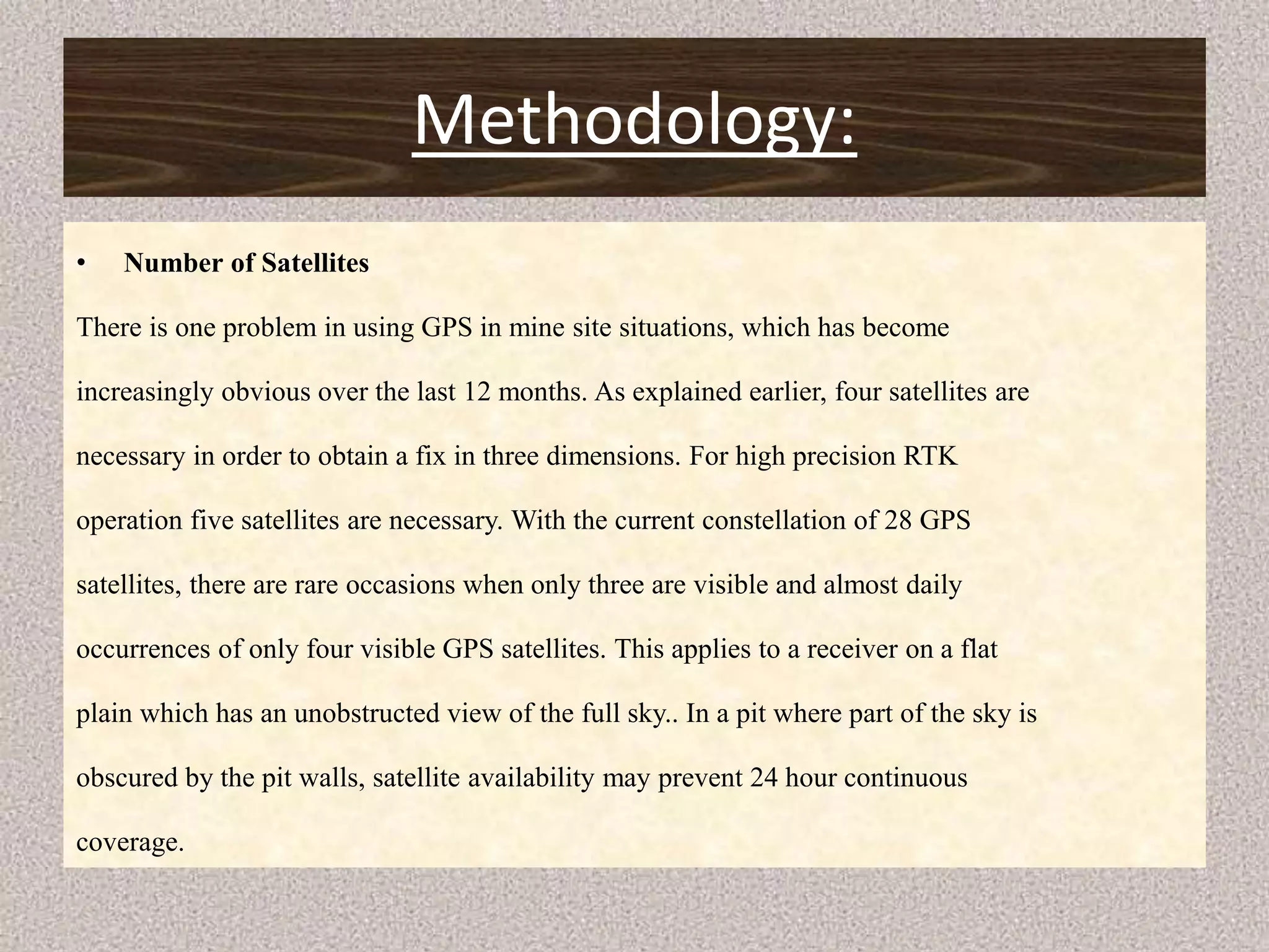 Methodology:
• Number of Satellites
There is one problem in using GPS in mine site situations, which has become
increasingly obvious over the last 12 months. As explained earlier, four satellites are
necessary in order to obtain a fix in three dimensions. For high precision RTK
operation five satellites are necessary. With the current constellation of 28 GPS
satellites, there are rare occasions when only three are visible and almost daily
occurrences of only four visible GPS satellites. This applies to a receiver on a flat
plain which has an unobstructed view of the full sky.. In a pit where part of the sky is
obscured by the pit walls, satellite availability may prevent 24 hour continuous
coverage.
 
