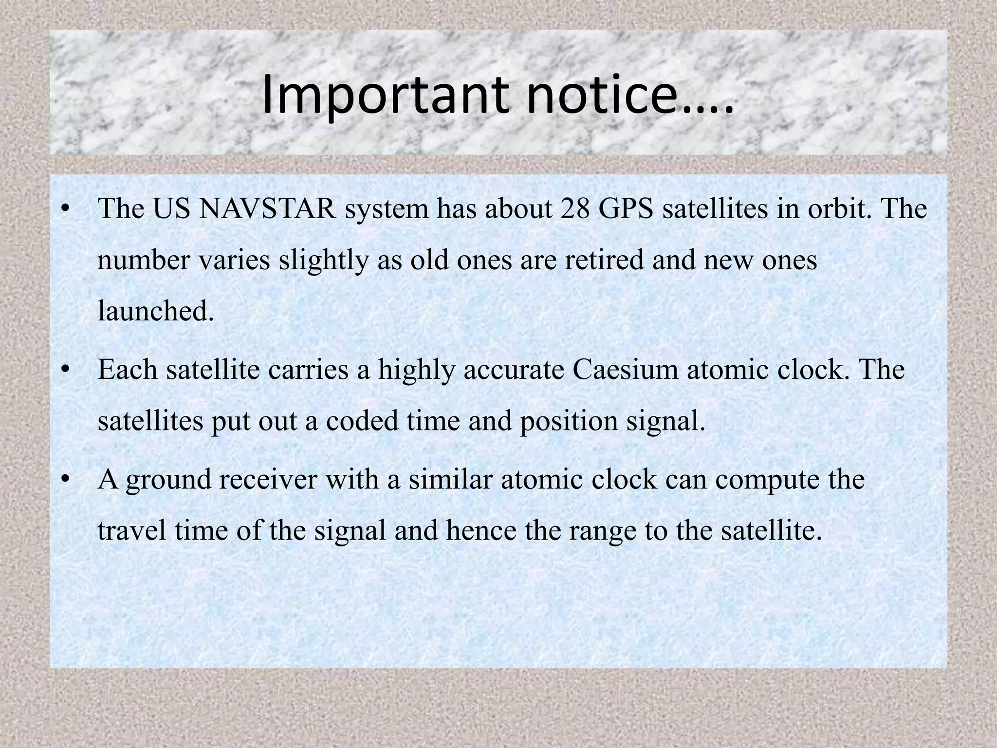 Important notice….
• The US NAVSTAR system has about 28 GPS satellites in orbit. The
number varies slightly as old ones are retired and new ones
launched.
• Each satellite carries a highly accurate Caesium atomic clock. The
satellites put out a coded time and position signal.
• A ground receiver with a similar atomic clock can compute the
travel time of the signal and hence the range to the satellite.
 