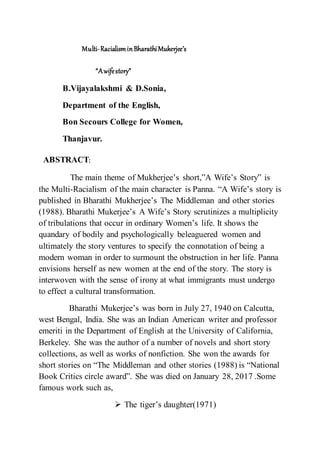 Multi-RacialisminBharathiMukerjee’s
“Awifestory”
B.Vijayalakshmi & D.Sonia,
Department of the English,
Bon Secours College for Women,
Thanjavur.
ABSTRACT:
The main theme of Mukherjee’s short,”A Wife’s Story” is
the Multi-Racialism of the main character is Panna. “A Wife’s story is
published in Bharathi Mukherjee’s The Middleman and other stories
(1988). Bharathi Mukerjee’s A Wife’s Story scrutinizes a multiplicity
of tribulations that occur in ordinary Women’s life. It shows the
quandary of bodily and psychologically beleaguered women and
ultimately the story ventures to specify the connotation of being a
modern woman in order to surmount the obstruction in her life. Panna
envisions herself as new women at the end of the story. The story is
interwoven with the sense of irony at what immigrants must undergo
to effect a cultural transformation.
Bharathi Mukerjee’s was born in July 27, 1940 on Calcutta,
west Bengal, India. She was an Indian American writer and professor
emeriti in the Department of English at the University of California,
Berkeley. She was the author of a number of novels and short story
collections, as well as works of nonfiction. She won the awards for
short stories on “The Middleman and other stories (1988) is “National
Book Critics circle award”. She was died on January 28, 2017 .Some
famous work such as,
 The tiger’s daughter(1971)
 