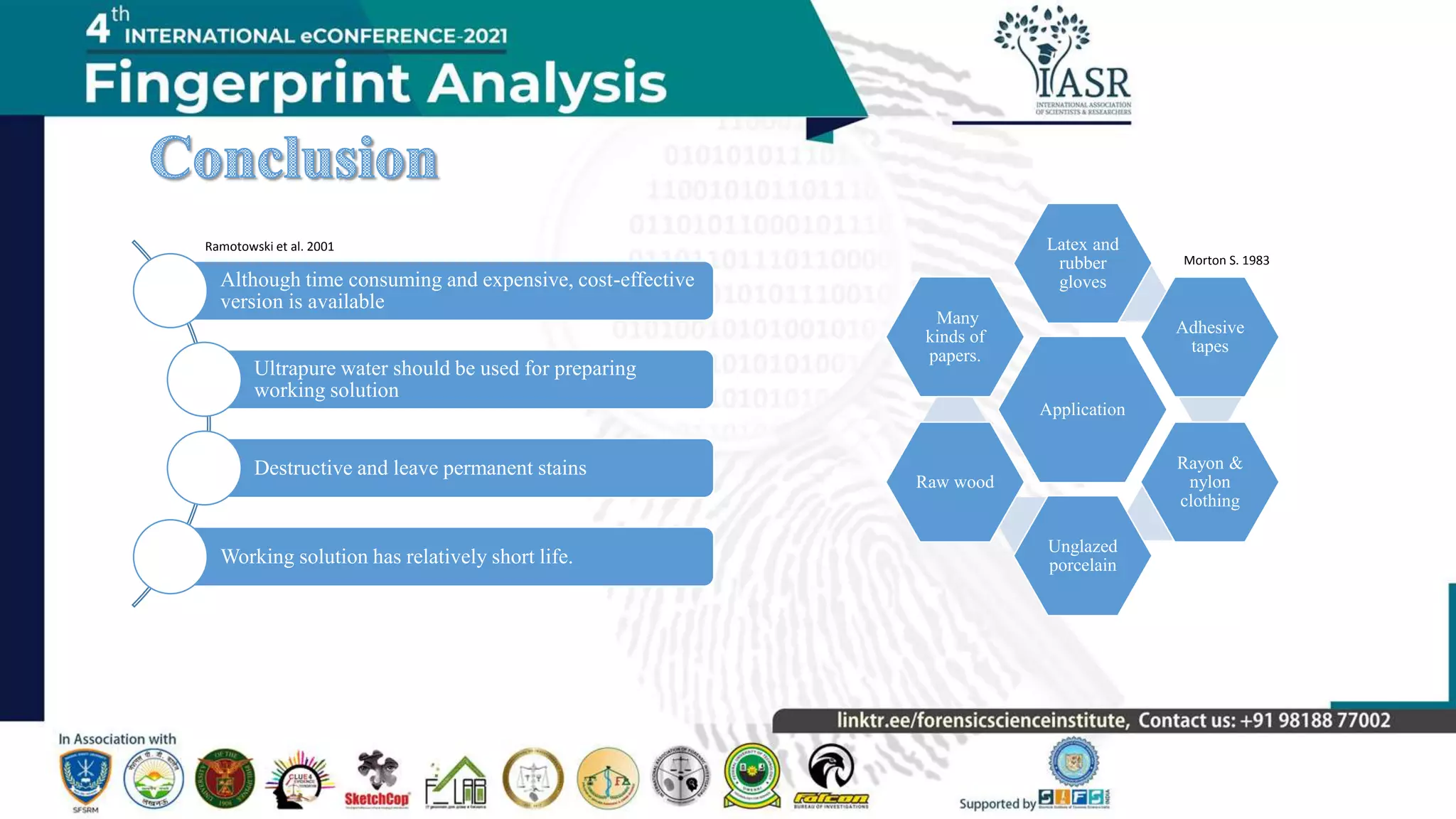 Application
Latex and
rubber
gloves
Adhesive
tapes
Rayon &
nylon
clothing
Unglazed
porcelain
Raw wood
Many
kinds of
papers.
Although time consuming and expensive, cost-effective
version is available
Ultrapure water should be used for preparing
working solution
Destructive and leave permanent stains
Working solution has relatively short life.
Morton S. 1983
Ramotowski et al. 2001
 