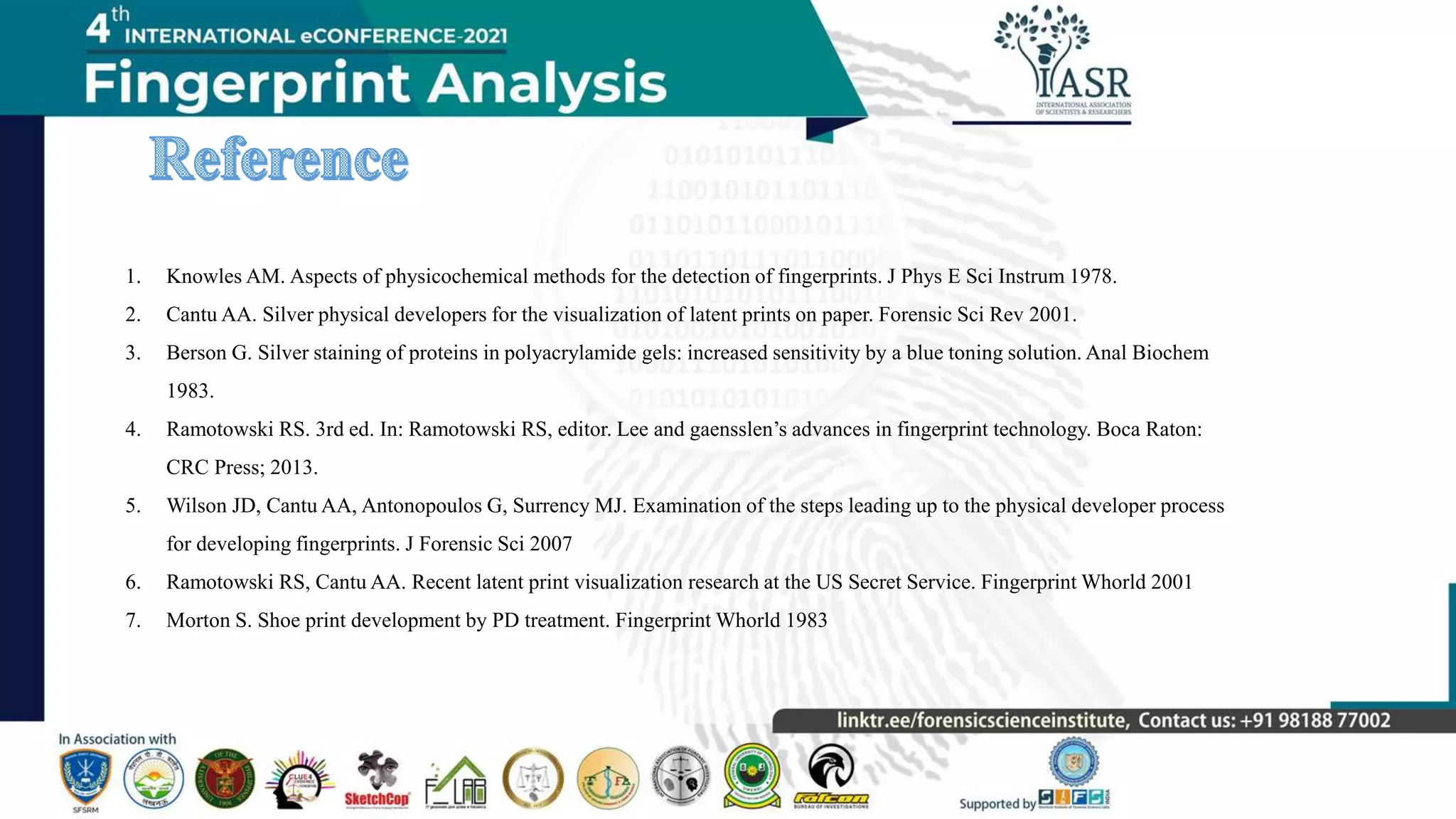 1. Knowles AM. Aspects of physicochemical methods for the detection of fingerprints. J Phys E Sci Instrum 1978.
2. Cantu AA. Silver physical developers for the visualization of latent prints on paper. Forensic Sci Rev 2001.
3. Berson G. Silver staining of proteins in polyacrylamide gels: increased sensitivity by a blue toning solution. Anal Biochem
1983.
4. Ramotowski RS. 3rd ed. In: Ramotowski RS, editor. Lee and gaensslen’s advances in fingerprint technology. Boca Raton:
CRC Press; 2013.
5. Wilson JD, Cantu AA, Antonopoulos G, Surrency MJ. Examination of the steps leading up to the physical developer process
for developing fingerprints. J Forensic Sci 2007
6. Ramotowski RS, Cantu AA. Recent latent print visualization research at the US Secret Service. Fingerprint Whorld 2001
7. Morton S. Shoe print development by PD treatment. Fingerprint Whorld 1983
 