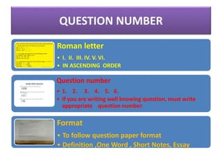QUESTION NUMBER
Roman letter
• I. II. III. IV. V. VI.
• IN ASCENDING ORDER
Question number
• 1. 2. 3. 4. 5. 6.
• If you are writing well knowing question, must write
appropriate question number.
Format
• To follow question paper format
• Definition ,One Word , Short Notes, Essay
 