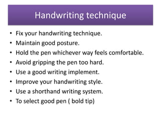 Handwriting technique
• Fix your handwriting technique.
• Maintain good posture.
• Hold the pen whichever way feels comfortable.
• Avoid gripping the pen too hard.
• Use a good writing implement.
• Improve your handwriting style.
• Use a shorthand writing system.
• To select good pen ( bold tip)
 