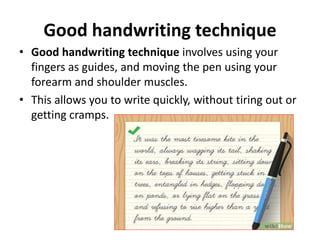Good handwriting technique
• Good handwriting technique involves using your
fingers as guides, and moving the pen using your
forearm and shoulder muscles.
• This allows you to write quickly, without tiring out or
getting cramps.
 