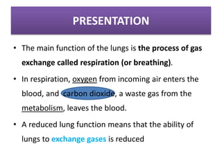 PRESENTATION
• The main function of the lungs is the process of gas
exchange called respiration (or breathing).
• In respiration, oxygen from incoming air enters the
blood, and carbon dioxide, a waste gas from the
metabolism, leaves the blood.
• A reduced lung function means that the ability of
lungs to exchange gases is reduced
 