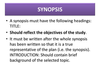 SYNOPSIS
• A synopsis must have the following headings:
TITLE:
• Should reflect the objectives of the study.
• It must be written after the whole synopsis
has been written so that it is a true
representative of the plan (i.e. the synopsis).
INTRODUCTION: Should contain brief
background of the selected topic.
 
