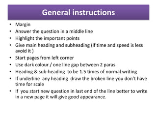 General instructions
• Margin
• Answer the question in a middle line
• Highlight the important points
• Give main heading and subheading (if time and speed is less
avoid it )
• Start pages from left corner
• Use dark colour / one line gap between 2 paras
• Heading & sub-heading to be 1.5 times of normal writing
• If underline any heading draw the broken line you don’t have
time for scale
• If you start new question in last end of the line better to write
in a new page it will give good appearance.
 