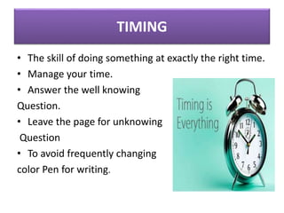 TIMING
• The skill of doing something at exactly the right time.
• Manage your time.
• Answer the well knowing
Question.
• Leave the page for unknowing
Question
• To avoid frequently changing
color Pen for writing.
 