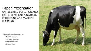 Paper Presentation
CATTLE BREED DETECTION AND
CATEGORIZATION USING IMAGE
PROCESSING AND MACHINE
LEARNING
Designed and developed by:
1.Neil Duraiswami
2.Shrikant Bhalerao
3.Abhishek Watni
4.Chetan Aher
 
