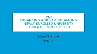 TITLE
ENHANCING ADJUSTMENT AMONG
NEWLY ENROLLED UNIVERSITY
STUDENTS. IMPACT OF CBT
Sabeen Shamsher
PhD 1st
 