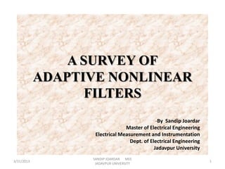 A SURVEY OF
            ADAPTIVE NONLINEAR
                   FILTERS
                                              -By Sandip Joardar
                                Master of Electrical Engineering
                   Electrical Measurement and Instrumentation
                                  Dept. of Electrical Engineering
                                             Jadavpur University
                  SANDIP JOARDAR MEE
3/31/2013                                                           1
                   JADAVPUR UNIVERSITY
 