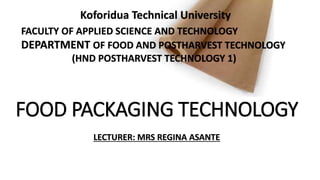 FOOD PACKAGING TECHNOLOGY
LECTURER: MRS REGINA ASANTE
Koforidua Technical University
FACULTY OF APPLIED SCIENCE AND TECHNOLOGY
DEPARTMENT OF FOOD AND POSTHARVEST TECHNOLOGY
(HND POSTHARVEST TECHNOLOGY 1)
 