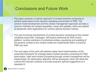 12
   Conclusions and Future Work

• The paper presents a modular approach of context-sensitive computing to
  achieve optimization to the dynamic operating environment of FMS. The
  context model development and the context management approach provides a
  common interface for context acquisition, reuse and updates, which are utilized
  by desperate client applications for runtime optimal decision making

• The core functional requirements of context-sensitive computing as the context
  modelling using OWL ontologies, WS-based interfacing for SOA control
  platform, runtime extraction of contextual entities, populating and updating of
  the dynamic entities to the context model are implemented within a practical
  FMS use case

• The next steps of this work will address higher level implementation of the
  presented framework for ontology-based context-sensitive computing for FMS
  optimization. High level context processing through context management will be
  implemented. An optimization algorithm will be developed, which will utilize the
  runtime KPI relevant contexts to provide proactive optimal suggestions to a
  separate UI
 