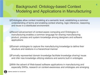 4
      Background: Ontology-based Context
      Modeling and Applications in Manufacturing

Ontologies allow context modeling at a semantic level, establishing a common
 understanding of terms and enabling context sharing, logic inference, reasoning
 and reuse in a distributed environment

Recent advancement of context-aware computing and Ontologies in
 manufacturing enables a common language for sharing manufacturing
 product, process and system knowledge among designers and software
 applications

Domain ontologies to capture the manufacturing knowledge to define their
 structure and relations in a hierarchical manner

Formally represented domain knowledge facilitate knowledge sharing/ reuse
 and infer new knowledge utilizing relations and axioms built in ontologies

With the advent of Web-based software applications in manufacturing and
 especially SWSs, research on context-awareness and ontologies are emerging
 