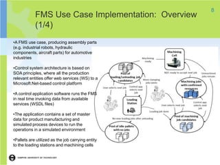 8
            FMS Use Case Implementation: Overview
            (1/4)
•A FMS use case, producing assembly parts
(e.g. industrial robots, hydraulic
components, aircraft parts) for automotive
industries

•Control system architecture is based on
SOA principles, where all the production
relevant entities offer web services (WS) to a
Microsoft.Net-based control platform

•A control application software runs the FMS
in real time invoking data from available
services (WSDL files)

•The application contains a set of master
data for product manufacturing and
simulated process devices to run the
operations in a simulated environment

•Pallets are utilized as the job carrying entity
to the loading stations and machining cells
 