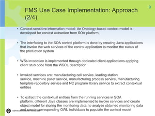 9
     FMS Use Case Implementation: Approach
     (2/4)
• Context-sensitive information model: An Ontology-based context model is
  developed for context extraction from SOA platform

• The interfacing to the SOA control platform is done by creating Java applications
  that invoke the web services of the control application to monitor the status of
  the production system

• WSs invocation is implemented through dedicated client applications applying
  client stub code from the WSDL description

• Invoked services are: manufacturing cell service, loading station
  service, machine pallet service, manufacturing process service, manufacturing
  template repository service and NC program library service to extract contextual
  entities

• To extract the contextual entities from the running services in SOA
  platform, different Java classes are implemented to invoke services and create
  object model for storing the monitoring data, to analyse obtained monitoring data
  and create corresponding OWL individuals to populate the context model
 