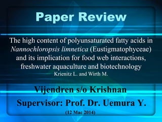 Paper Review 
The high content of polyunsaturated fatty acids in 
Nannochloropsis limnetica (Eustigmatophyceae) 
and its implication for food web interactions, 
freshwater aquaculture and biotechnology 
Krienitz L. and Wirth M. 
Vijendren s/o Krishnan 
Supervisor: Prof. Dr. Uemura Y. 
(12 Mac 2014) 
 