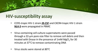 HIV-susceptibility assay
• CCR5-tropic HIV-1 strain JR-CSF and CXCR4-tropic HIV-1 strain
NL4-3 were propagated in PBMC
• Virus-containing cell culture-supernatants were passed
through a 22-µm pore-size filter to remove cell debris and then
treated with Dnase in the presence of 1mM MgCl2 for 30
minutes at 37°C to remove contaminating DNA
• Virus stocks were stored at 80°C
 