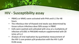 HIV - Susceptibility assay
• PBMCs or MMCs were activated with PHA and IL-2 for 48
hours
• The infectious titer of thawed viral stocks was determined by
tissue culture infectious dose 50% assays in PBMC
• Cells were washed and cultivated with virus at a multiplicity of
infection of 0.001 in PMI1640 medium supplemented with 20
U/mL of IL-2
• Analysis of viral replication by quantitative measurement of
the HIV-1 core protein p24 production with the HIV-1 p24
ELISA assay
 