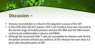 • Immune reconstitution is critical to the long-term success of the SCT
• In the CCR5 ∆32/ ∆32 SCT patient, CD4 T-cell numbers have even returned to
the normal range of healthy patients whereas HIV RNA and HIV DNA remain
continuously undetectable in plasma and PBMC.
• Although the recovered CD4+ T cells are susceptible to infection with X4 HIV,
the patient remains without any evidence of HIV infection for more than 3.5
years after discontinuation of ART.
Discussion –
 