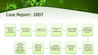 Case Report : 2007
40 year old man
with Acute
Myeloid
Leukemia(AML)
HIV-1 infection -
more than 10
years earlier
HAART for the
previous 4 years
Treatment of the
AML –
Chemotherapy
Severe hepatic
toxicity – HAART
discontinued
viral rebound
(6.9×106 copies
of HIV-1 RNA per
milliliter)
therapy was
resumed and 3
months later,
HIV-1 RNA was
undetectable
7 months later,
acute myeloid
leukemia
relapsed
Stem-cell
transplantation –
homozygous for
CCR5 ∆32/ ∆32
HAART was
administered
until the day
before the
procedure
no active,
replicating HIV
could be
detected 20
months after
HAART had been
discontinued
 