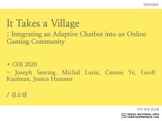 It Takes a Village
: Integrating an Adaptive Chatbot into an Online
Gaming Community
+ CHI 2020
- Joseph Seering, Michal Luria, Connie Ye, Geoff
Kaufman, Jessica Hammer
/ 김소담
석사 과정 김소담
18/03/2021
 