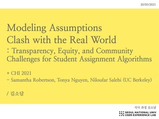 Modeling Assumptions


Clash with the Real World


: Transparency, Equity, and Community
Challenges for Student Assignment Algorithms


+ CHI 2021


- Samantha Robertson, Tonya Nguyen, Niloufar Salehi (UC Berkeley)


/ 김소담
석사 과정 김소담
20/05/2021
 
