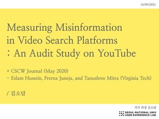 Measuring Misinformation


in Video Search Platforms


: An Audit Study on YouTube


+ CSCW Journal (May 2020)


- Eslam Hussein, Prerna Juneja, and Tanushree Mitra (Virginia Tech)


/ 김소담
석사 과정 김소담
16/09/2021
 