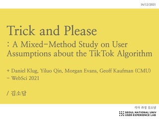 Trick and Please


: A Mixed-Method Study on User
Assumptions about the TikTok Algorithm


+ Daniel Klug, Yiluo Qin, Morgan Evans, Geoff Kaufman (CMU)


- WebSci 2021


/ 김소담
석사 과정 김소담
16/12/2021
 