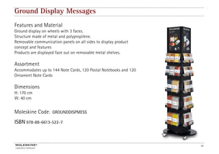 Ground Display Messages
Features and Material
Ground display on wheels with 3 faces.
Structure made of metal and polypropilene.
Removable communication panels on all sides to display product
concept and features
Products are displayed face out on removable metal shelves.

Assortment
Accommodates up to 144 Note Cards, 120 Postal Notebooks and 120
Ornament Note Cards

Dimensions
H: 170 cm
W: 40 cm


Moleskine Code:     GROUNDDISPMESS

ISBN 978-88-6613-522-7



                                                                  10
 