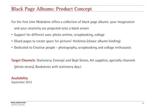 Black Page Albums: Product Concept

For the first time Moleskine offers a collection of black page albums: your imagination
  and your creativity are projected onto a black screen
• Support for different uses: photo archive, scrapbooking, collage
• Glued pages to create space for pictures’ thickness (classic albums binding)
                                  pictures
• Dedicated to Creative people - photography, scrapbooking and collage enthusiasts


Target Channels: Stationery, Concept and Dept Stores, Art suppliers, specialty channels
  (photo stores), Bookstores with stationery dep.t


Availability
September 20 2
S     b 2012




                                                                                          12
 
