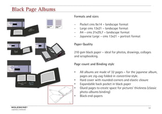 Black Page Albums
                    Formats and sizes

                    -   Pocket cms 9x14 – landscape format
                    -   Large cms 13x21 – landscape format
                    -   A4 – cms 21x29,7 – landscape format
                    -   Japanese Large – cms 13x21 – portrait format

                    Paper Q
                          Quality

                    210 gsm black paper – ideal for photos, drawings, collages
                    and scrapbooking.

                    Page count and Binding style

                    •   All albums are made of 32 pages – f the j
                             lb           d f              for h japanese album,
                                                                              lb
                        pages are zig-zag folded in concertina style.
                    •   Hard cover with rounded corners and elastic closure
                    •   Expandable back pocket in black paper
                    •   Glued pages to create space for pictures’ thickness (classic
                        photo-albums binding)
                    •   Black end-papers


                                                                             13
 