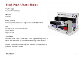 Black Page Albums display
Display type
Counter/table display

Material
Durable

Other features
Graphic communication to explain the product function

Size
Height 30 cm (crowner included)
Width 49 cm
Depth 25 cm

Assortment
Pocket 6 units; Large 6 units; A4 4 units, Japanese large black 6
units; Has also space to accommodate writing items (8 units)

Display is designed to be hung onto the Multicategory display
(through additional hooks)



                                                                    14
 