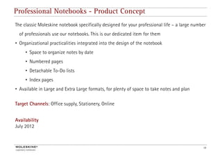 Professional Notebooks - Product Concept
The classic Moleskine notebook specifically designed for your professional life – a large number
  of professionals use our notebooks. This is our dedicated item for them
• Organizational practicalities integrated into the design of the notebook
     • Space to organize notes by date
     • Numbered pages
     • Detachable To-Do lists
     • I d pages
       Index
• Available in Large and Extra Large formats, for plenty of space to take notes and plan

Target Channels: Office supply, Stationery, Online


Availability
July 2012



                                                                                              16
 