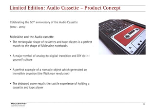 Limited Edition: Audio Cassette – Product Concept

Celebrating the 50th anniversary of the Audio Cassette
(
(1963 – 2013)
            )


Moleskine and the Audio cassette
• The rectangular shape of cassettes and tape players is a perfect
  match to the shape of Moleskine notebooks


• A major symbol of analog-to-digital t
       j       b l f   l t di it l transition and DIY do-it-
                                        iti     d     d it
  yourself culture


• A perfect example of a nomadic object which generated an
  incredible devotion (the Walkman revolution)


• The debossed cover recalls the tactile experience of holding a
  cassette and tape player




                                                                     22
 