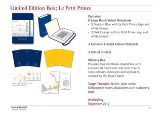 Limited Edition Box: Le Petit Prince
                                  Contains:
                                  6 Large Ruled Volant Notebooks
                                  • 3 Prussian Blue with Le Petit Prince logo and
                                    white images
                                  • 3 Dark Orange with Le Petit Prince logo and
                                    white images

                                  3 E l i Li i d Edi i P
                                    Exclusive Limited Edition Postcards
                                                                     d

                                  3 Sets of stickers

                                  Memory Box
                                  Prussian Blue notebook-shaped box with
                                  customized hard cover and inner tray to
                                  store pictures, memories and keepsakes,
                                         i              i     dk     k
                                  secured by the elastic band

                                  Target Channels: Online, Dept stores,
                                  Gift/concept stores, Bookstores with stationery
                                  dept.

                                  Availability
                                  A il bilit
                                  September 2012
                                                                                33
 