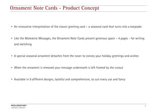 Ornament Note Cards - Product Concept


• An innovative interpretation of the classic greeting card – a seasonal card that turns into a keepsake


• Like the Moleskine Messages, the Ornament Note Cards present generous space – 4 pages - for writing
  and sketching


• A special seasonal ornament detaches from the cover to convey your holiday greetings and wishes


• When the ornament is removed your message underneath is left framed by the cutout


• Available in 9 different designs, tasteful and comprehensive, to suit every use and fancy




                                                                                                           7
 