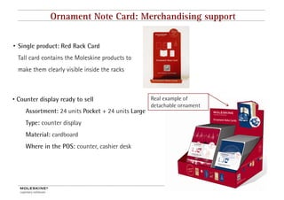 Ornament Note Card: Merchandising support


• Single product: Red Rack Card
  Tall card contains the Moleskine products to
  make them clearly visible inside the racks



• Counter display ready to sell                     Real example of
                                                    detachable ornament
     Assortment: 24 units Pocket + 24 units Large
     Type: counter display
     Material: cardboard
     Where in the POS: counter, cashier desk
                              ,




                                                                          9
 