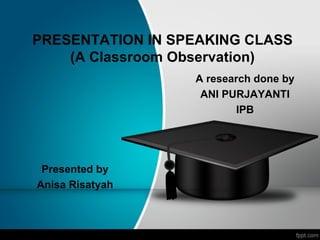PRESENTATION IN SPEAKING CLASS
    (A Classroom Observation)
                  A research done by
                   ANI PURJAYANTI
                          IPB




 Presented by
Anisa Risatyah
 