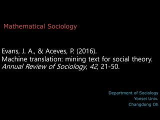 Evans, J. A., & Aceves, P. (2016).
Machine translation: mining text for social theory.
Annual Review of Sociology, 42, 21-50.
Department of Sociology
Yonsei Univ.
Changdong Oh
Mathematical Sociology
 