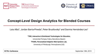 Concept-Level Design Analytics for Blended Courses
Laia Albó1, Jordan Barria-Pineda2, Peter Brusilovsky2 and Davinia Hernández-Leo1
1TIDE, Interactive & Distributed Technologies for Education,
Universitat Pompeu Fabra, Barcelona (Spain)
2PAWS, Personalized Adaptive Web Systems Lab,
University of Pittsburgh, Pennsylvania (US)
ECTEL Conference September 18th, 2019
 