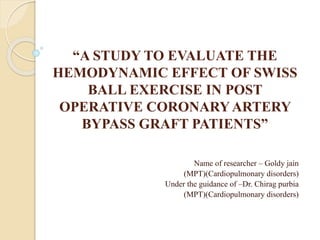 “A STUDY TO EVALUATE THE
HEMODYNAMIC EFFECT OF SWISS
BALL EXERCISE IN POST
OPERATIVE CORONARYARTERY
BYPASS GRAFT PATIENTS”
Name of researcher – Goldy jain
(MPT)(Cardiopulmonary disorders)
Under the guidance of –Dr. Chirag purbia
(MPT)(Cardiopulmonary disorders)
 