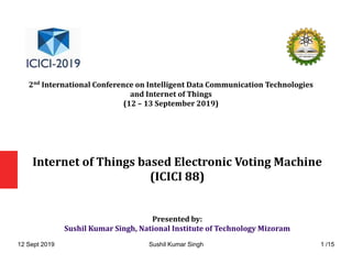 Internet of Things based Electronic Voting Machine
(ICICI 88)
Presented by:
Sushil Kumar Singh, National Institute of Technology Mizoram
2nd
International Conference on Intelligent Data Communication Technologies
and Internet of Things
(12 – 13 September 2019)
12 Sept 2019 Sushil Kumar Singh 1 /15
 