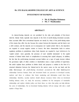 Dr. SNS RAJALAKSHMI COLLEGE OF ARTS & SCIENCE
INVESTMENT OF BANKING
 Mr. K Mugibur Rahuman
 Mr. T Manikandan
ABSTRACT
As interest-bearing deposits are not permitted by the rules and principles of the islamic
shari’ah, Islamic banks typically raise deposits in the form of profit-sharing investment accounts.
these accounts differ from conventional deposits not merely by virtue of the profit-sharing nature
of the returns they offer, but also because the contact between the depositors and the bank is not
a debt contract, and the deposits are in consequence not ‘capital certain’ (that is, the depositors
are required to accept negative returns or losses). this latter characteristic leads to serious
regulatory problems in jurisdictions where bank deposits are required by legal definition to be
‘capital certain’. more generally, the presence of such ‘puttable instruments’ in the capital
structure of islamic banks leads to complications in assessing their capital adequacy. in addition,
the fact that the profit-sharing investment account holders are a type of equity investor without
the governance rights of either creditors or shareholders raises a major problem of supervision.
this article explains these problems in further detail, and proposes a solution in the form of a
structural distinction between the Islamic bank in the narrow sense on the one hand, and the
entity that manages the profit-sharing investment accounts on the other hand.long-term
relationships between business firms and investment banks are pervasive in developed security
markets and there is evidence that better monitoring and information result from these
relationships. therefore, security markets should allocate resources better when an investment
banking industry exists. we study the necessary conditions for the emergence of sustainable
relationships and explore whether policy can foster them. we show that policy can help alleviate
the costs of relationships, but an investment banking industry will not emerge with only a small
number of large firms.
 