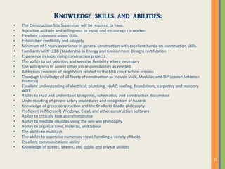 Knowledge skills and abilities:
• The Construction Site Supervisor will be required to have:
• A positive attitude and willingness to equip and encourage co-workers
• Excellent communications skills.
• Established credibility and integrity.
• Minimum of 5 years experience in general construction with excellent hands-on construction skills.
• Familiarity with LEED (Leadership in Energy and Environment Design) certification
• Experience in supervising construction projects.
• The ability to set priorities and exercise flexibility where necessary
• The willingness to accept other job responsibilities as needed.
• Addresses concerns of neighbours related to the MIR construction process
• Thorough knowledge of all facets of construction to include Stick, Modular, and SIP(session Initiation
Protocol)
• Excellent understanding of electrical, plumbing, HVAC, roofing, foundations, carpentry and masonry
work
• Ability to read and understand blueprints, schematics, and construction documents
• Understanding of proper safety procedures and recognition of hazards
• Knowledge of green construction and the Cradle to Cradle philosophy
• Proficient in Microsoft Windows, Excel, and other construction software
• Ability to critically look at craftsmanship
• Ability to mediate disputes using the win-win philosophy
• Ability to organize time, material, and labour
• The ability to multitask
• The ability to supervise numerous crews handling a variety of tasks
• Excellent communications ability
• Knowledge of streets, sewers, and public and private utilities
 