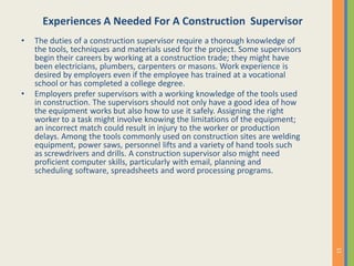 Experiences A Needed For A Construction Supervisor
• The duties of a construction supervisor require a thorough knowledge of
the tools, techniques and materials used for the project. Some supervisors
begin their careers by working at a construction trade; they might have
been electricians, plumbers, carpenters or masons. Work experience is
desired by employers even if the employee has trained at a vocational
school or has completed a college degree.
• Employers prefer supervisors with a working knowledge of the tools used
in construction. The supervisors should not only have a good idea of how
the equipment works but also how to use it safely. Assigning the right
worker to a task might involve knowing the limitations of the equipment;
an incorrect match could result in injury to the worker or production
delays. Among the tools commonly used on construction sites are welding
equipment, power saws, personnel lifts and a variety of hand tools such
as screwdrivers and drills. A construction supervisor also might need
proficient computer skills, particularly with email, planning and
scheduling software, spreadsheets and word processing programs.
 