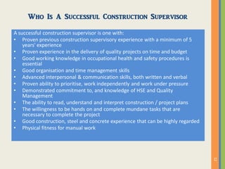 Who Is A Successful Construction Supervisor
A successful construction supervisor is one with:
• Proven previous construction supervisory experience with a minimum of 5
years' experience
• Proven experience in the delivery of quality projects on time and budget
• Good working knowledge in occupational health and safety procedures is
essential
• Good organisation and time management skills
• Advanced interpersonal & communication skills, both written and verbal
• Proven ability to prioritise, work independently and work under pressure
• Demonstrated commitment to, and knowledge of HSE and Quality
Management
• The ability to read, understand and interpret construction / project plans
• The willingness to be hands on and complete mundane tasks that are
necessary to complete the project
• Good construction, steel and concrete experience that can be highly regarded
• Physical fitness for manual work
 