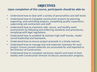 OBJECTIVES
Upon completion of this course, participants should be able to:
• Understand how to deal with a variety of personalities and skill levels
• Understand how to Complete construction projects by planning,
organizing, and controlling projects; completing quality inspections;
supervising sub-contractors and staff.
• Understand how to maintains safe, secure, and healthy work
environment by following and enforcing standards and procedures;
complying with legal regulations.
• Understand how to establish & maintain high staff morale, model
sound leadership and teamwork.
• Understand how to ensure project proceeds in a timely manner.
• Understand how to manage tool and materials inventory for each
project. Ensure unused materials are accounted for and reported to
the Director of Construction.
• Understand how to complete necessary reports and meet at least
weekly with Construction Director to discuss construction progress.
 