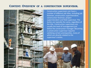 Content: Overview of a construction supervisor.
• Construction supervisors can have a
number of different job titles, including job
foreman, construction superintendent,
construction foreman, project
superintendent and field supervisor. The
duties are typically the same, regardless of
the title. Construction supervisors are
usually the level of management just
below the construction manager. Becoming
a construction supervisor requires
satisfying certain prerequisites, many of
which are directly related to the
supervisor’s duties.
 